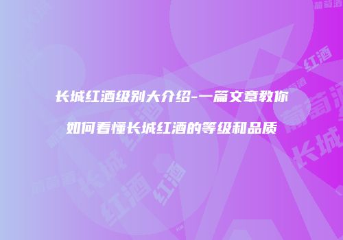 长城红酒级别大介绍-一篇文章教你如何看懂长城红酒的等级和品质