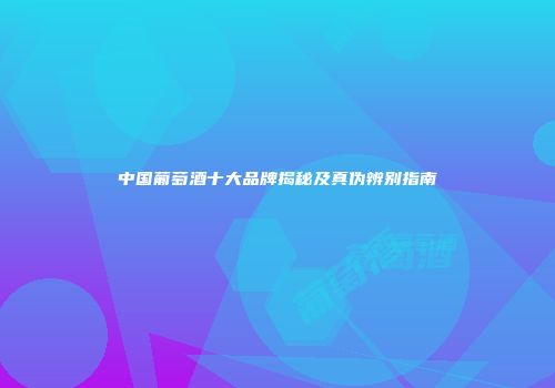 中国葡萄酒十大品牌揭秘及真伪辨别指南
