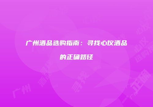 广州酒品选购指南：寻找心仪酒品的正确路径