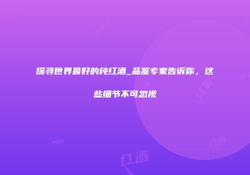 探寻世界最好的纯红酒_品鉴专家告诉你，这些细节不可忽视