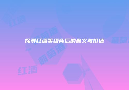 探寻红酒等级背后的含义与价值