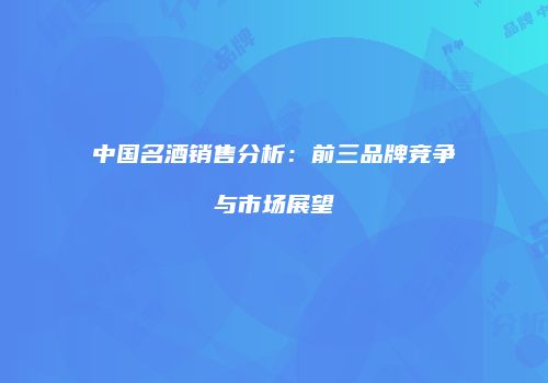 中国名酒销售分析：前三品牌竞争与市场展望