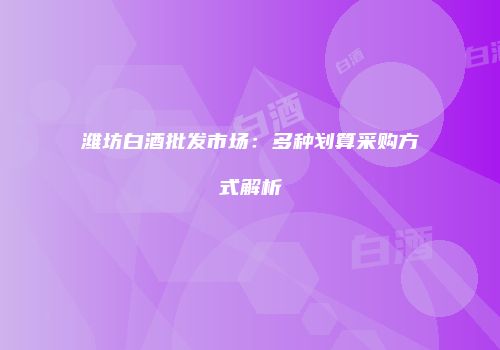 潍坊白酒批发市场：多种划算采购方式解析