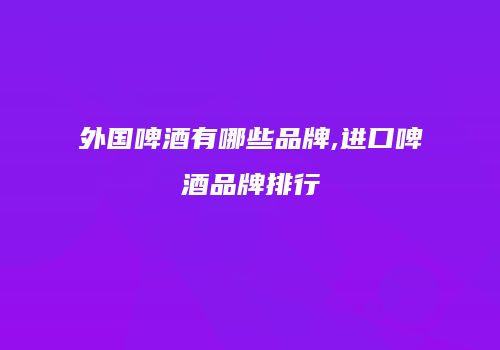 外国啤酒有哪些品牌,进口啤酒品牌排行