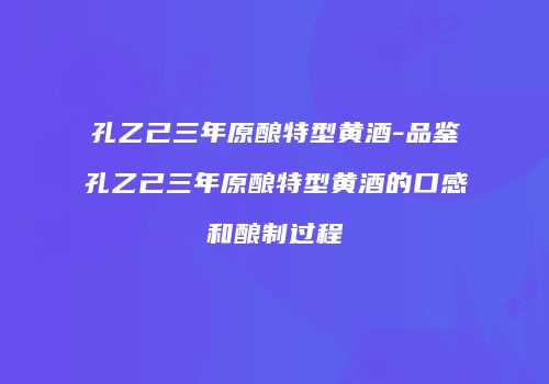 孔乙己三年原酿特型黄酒-品鉴孔乙己三年原酿特型黄酒的口感和酿制过程