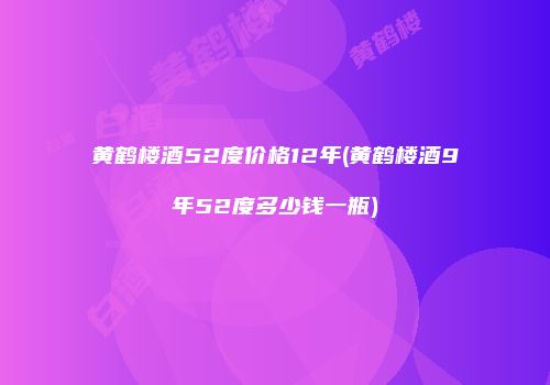黄鹤楼酒52度价格12年(黄鹤楼酒9年52度多少钱一瓶)