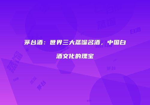 茅台酒：世界三大蒸馏名酒，中国白酒文化的瑰宝