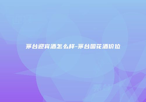 茅台迎宾酒怎么样-茅台国花酒价位