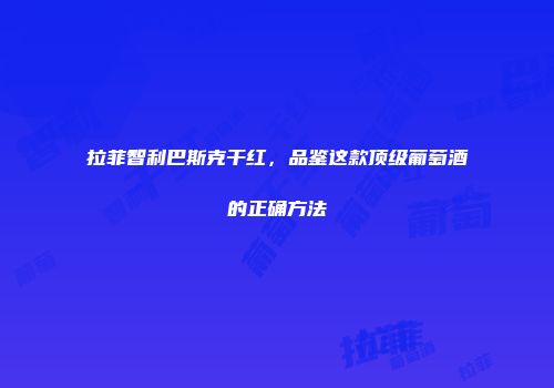 拉菲智利巴斯克干红，品鉴这款顶级葡萄酒的正确方法