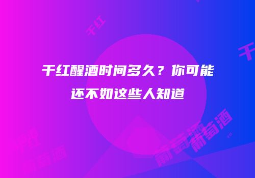 干红醒酒时间多久？你可能还不如这些人知道