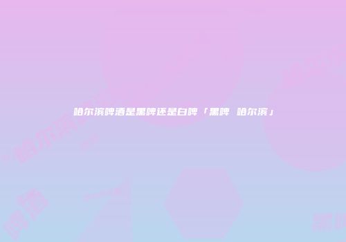 哈尔滨啤酒是黑啤还是白啤「黑啤 哈尔滨」