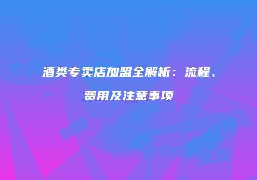 酒类专卖店加盟全解析：流程、费用及注意事项