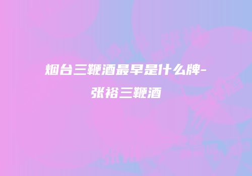 烟台三鞭酒最早是什么牌-张裕三鞭酒