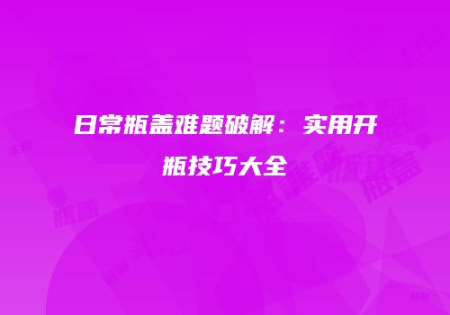 日常瓶盖难题破解：实用开瓶技巧大全