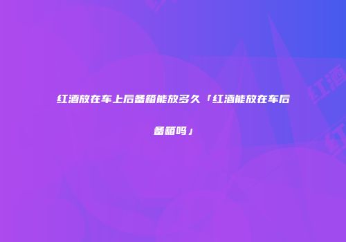 红酒放在车上后备箱能放多久「红酒能放在车后备箱吗」