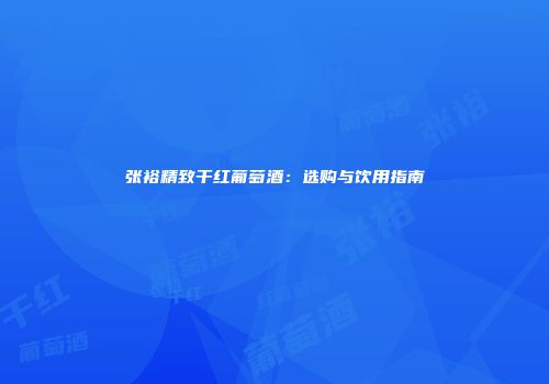 张裕精致干红葡萄酒：选购与饮用指南