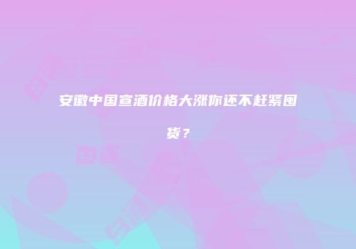 安徽中国宣酒价格大涨你还不赶紧囤货？