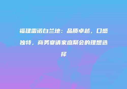 福建雷诺白兰地：品质卓越，口感独特，商务宴请家庭聚会的理想选择
