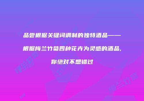 品尝根据关键词调制的独特酒品——根据梅兰竹菊四种花卉为灵感的酒品,你绝对不想错过