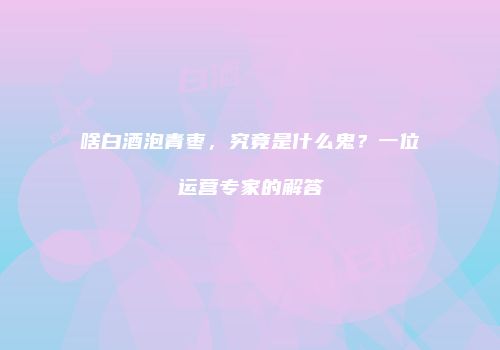 啥白酒泡青枣，究竟是什么鬼？一位运营专家的解答