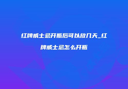 红牌威士忌开瓶后可以放几天_红牌威士忌怎么开瓶
