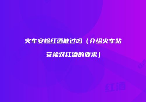 火车安检红酒能过吗（介绍火车站安检对红酒的要求）