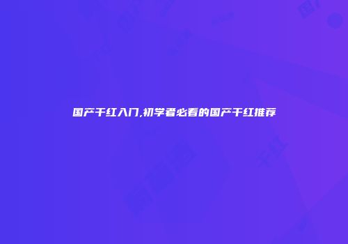 国产干红入门,初学者必看的国产干红推荐
