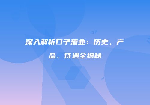 深入解析口子酒业：历史、产品、待遇全揭秘
