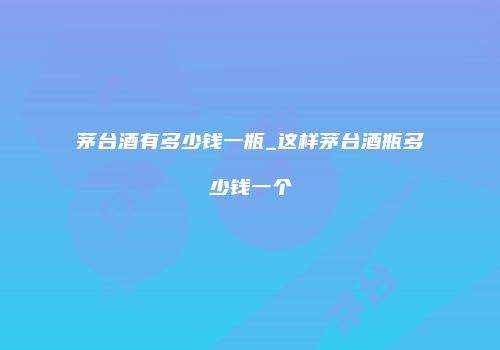 茅台酒有多少钱一瓶_这样茅台酒瓶多少钱一个