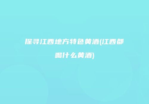 探寻江西地方特色黄酒(江西都喝什么黄酒)