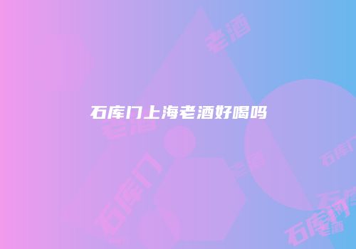 石库门上海老酒好喝吗
