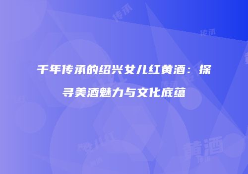 千年传承的绍兴女儿红黄酒：探寻美酒魅力与文化底蕴