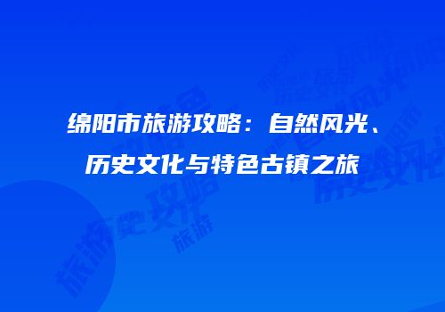 绵阳市旅游攻略：自然风光、历史文化与特色古镇之旅