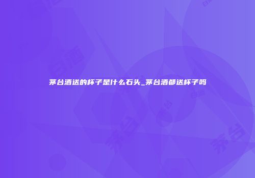茅台酒送的杯子是什么石头_茅台酒都送杯子吗