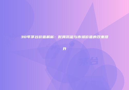 30年茅台价值解析：时间沉淀与市场价值的双重提升