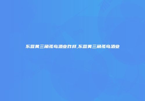 东营黄三角孤岛酒业咋样,东营黄三角孤岛酒业