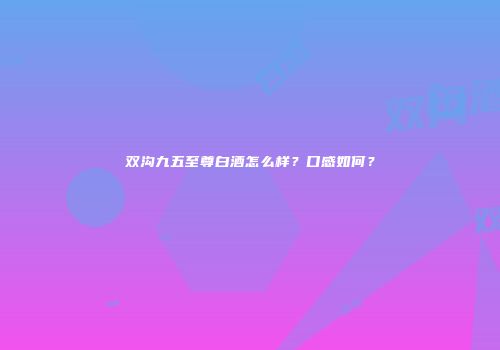 双沟九五至尊白酒怎么样？口感如何？