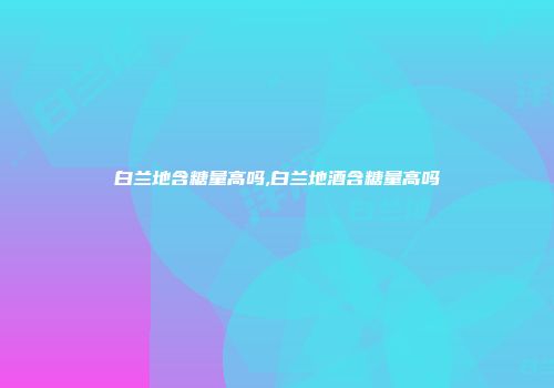 白兰地含糖量高吗,白兰地酒含糖量高吗