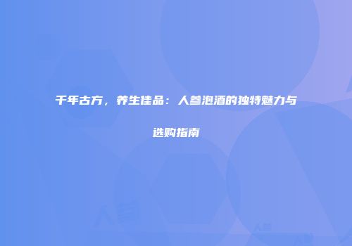 千年古方，养生佳品：人参泡酒的独特魅力与选购指南