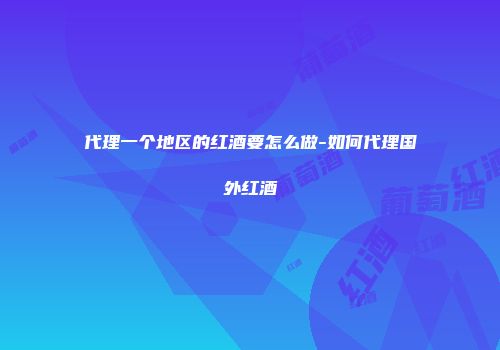 代理一个地区的红酒要怎么做-如何代理国外红酒