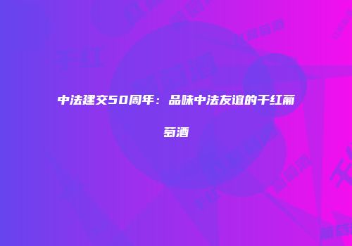 中法建交50周年：品味中法友谊的干红葡萄酒