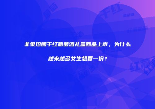 非象珍酿干红葡萄酒礼盒新品上市，为什么越来越多女生想要一份？