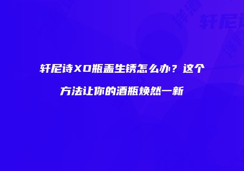 轩尼诗XO瓶盖生锈怎么办？这个方法让你的酒瓶焕然一新