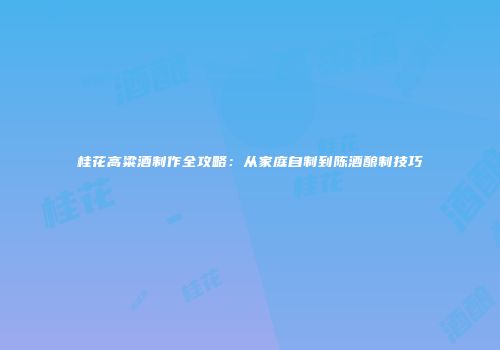 桂花高粱酒制作全攻略：从家庭自制到陈酒酿制技巧