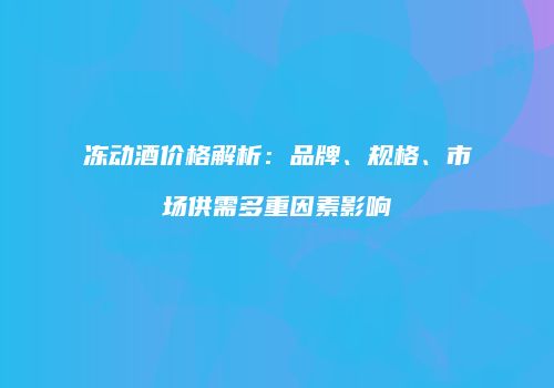 冻动酒价格解析：品牌、规格、市场供需多重因素影响