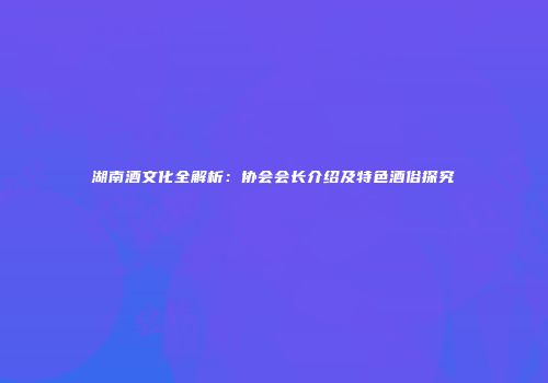 湖南酒文化全解析：协会会长介绍及特色酒俗探究