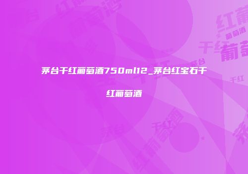 茅台干红葡萄酒750ml12_茅台红宝石干红葡萄酒
