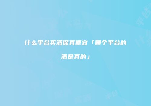 什么平台买酒保真便宜「哪个平台的酒是真的」