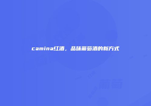 camina红酒，品味葡萄酒的新方式