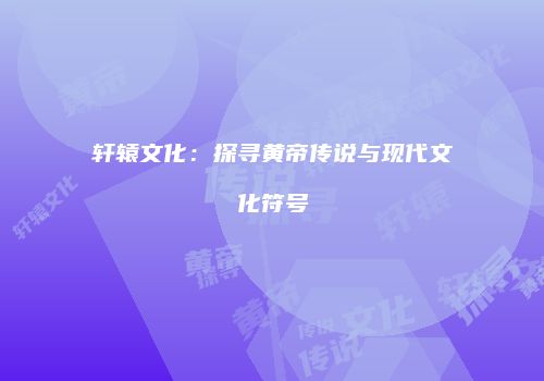 轩辕文化：探寻黄帝传说与现代文化符号